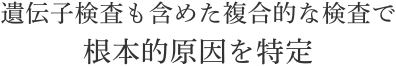 遺伝子検査も含めた複合的な検査で根本的原因を特定